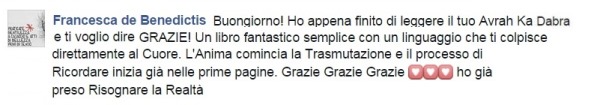 Francesca De Benedictis dice: Buongiorno, ho appena finito di leggere il tuo Avrah Ka Dabra e ti voglio dire GRAZIE! Un libro fantastico, semplice con un linguaggio che ti colpisce direttamente al Cuore. L'Anima comincia la Trasmutazione e il processo di Ricordare inizia già nelle prime pagine. Grazie Grazie Grazie (tre cuori). Ho già preso Risognare la Realtà. Seminari e corsi reiki Treviso