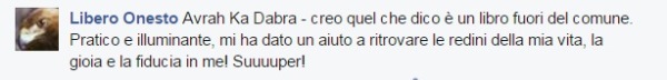 Libero Onesto dice: Avrah Ka Dabra - creo quel che dico è un libro fuori del comune. Pratico e illuminante, mi ha dato un aiuto a ritrovare le redini della mia vita, la gioia e la fiducia in me! Suuuuper!