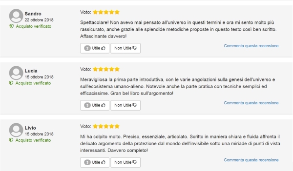Spettacolare! Non avevo mai pensato all'universo in questi termini e ora mi sento molto più rassicurato, anche grazie alle splendide metodiche proposte in questo testo così ben scritto. Affascinante davvero! (Sandro) Meravigliosa la prima parte introduttiva, con le varie angolazioni sulla genesi dell'universo e sull'ecosistema umano-alieno. Notevole anche la parte pratica con tecniche semplici ed efficacissime. Gran bel libro sull'argomento! (Lucia) Mi ha colpito molto. Preciso, essenziale, articolato. Scritto in maniera chiara e fluida affronta il delicato argomento della protezione dal mondo dell'invisibile sotto una miriade di punti di vista interessanti. Davvero completo! (Livio)
